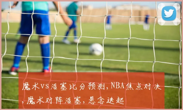 魔术vs活塞比分预测,NBA焦点对决,魔术对阵活塞,悬念迭起