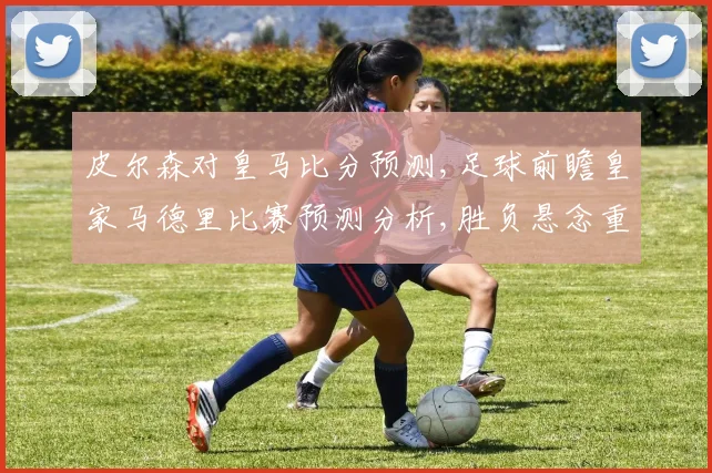 皮尔森对皇马比分预测,足球前瞻皇家马德里比赛预测分析,胜负悬念重重