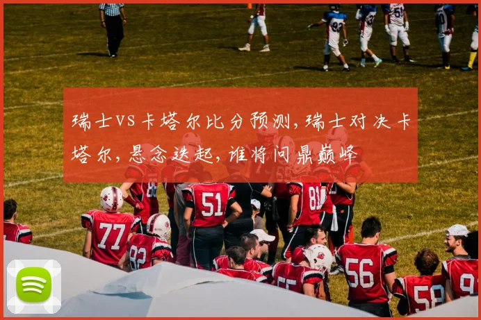 瑞士vs卡塔尔比分预测,瑞士对决卡塔尔,悬念迭起,谁将问鼎巅峰